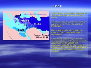 The Seleucids king   Antiochus III defeated the Egyptians and incorporated Judea into his empire.  Antiochus backed down in the face of Jewish opposition to his effort to introduce idols in their temples. His son, Antiochus IV, who inherited the throne in 176 B.C. resumed his father's original policy.  A brief Jewish rebellion only hardened his views and led him to outlaw central tenets of Judaism such as the Sabbath and circumcision, and defile the holy Temple by erecting an altar to the god Zeus, allowing the sacrifice of pigs, and opening the shrine to non-Jews.  . 198 B.C 