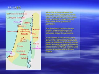 When the Romans replaced the Seleucids as the great power in the region, they granted the Hasmonean king, Hyrcanus II, limited authority under the Roman governor of Damascus.  The Jews were hostile to the new regime, and the following years witnessed frequent insurrections.  A last attempt to restore the former glory of the Hasmonean dynasty was made by Mattathias Antigonus, whose defeat and death brought Hasmonean rule to an end (40 BCE), and the Land became a province of the Roman Empire.  . 63 - 40  B.C 