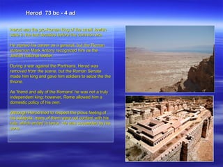 Herod was the pro-Roman king of the small Jewish state in the last decades before the common era.  He started his career as a general, but the Roman statesman Mark Antony recognized him as the Jewish national leader.  During a war against the Parthians, Herod was removed from the scene, but the Roman Senate made him king and gave him soldiers to seize the the throne.  As 'friend and ally of the Romans' he was not a truly independent king; however, Rome allowed him a domestic policy of his own.  Although Herod tried to respect the pious feeling of his subjects, many of them were not content with his rule, which ended in terror. He was succeeded by his sons.  . Herod  73 bc - 4 ad 