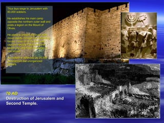 70 AD Destruction of Jerusalem and Second Temple.   Titus lays siege to Jerusalem with 80,000 soldiers.  He establishes his main camp opposite the northern outer wall and posts a legion on the Mount of Olives.  He plans to breach the outer wall, move rapidly through the defending forces, move on to the first wall, capture Herod's Palace and the Upper city, and finish the siege in one stroke.  Jerusalem is defended by 24,000 experienced but unorganized fighters.  . 