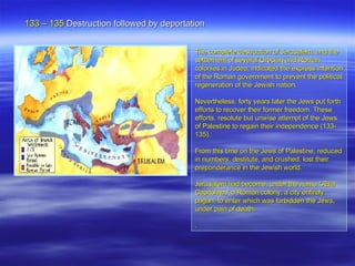 133 – 135  Destruction  followed by deportation  The complete destruction of Jerusalem, and the settlement of several Grecian and Roman colonies in Judea, indicated the express intention of the Roman government to prevent the political regeneration of the Jewish nation.  Nevertheless, forty years later the Jews put forth efforts to recover their former freedom. These efforts, resolute but unwise attempt of the Jews of Palestine to regain their independence (133-135).  From this time on the Jews of Palestine, reduced in numbers, destitute, and crushed, lost their preponderance in the Jewish world.  Jerusalem had become, under the name "Ælia Capitolina," a Roman colony, a city entirely pagan, to enter which was forbidden the Jews, under pain of death.  . 