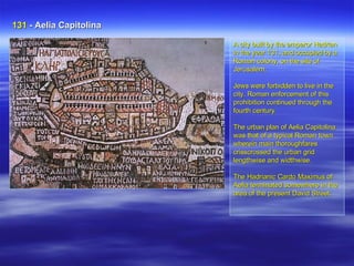 A city built by the emperor Hadrian in the year 131, and occupied by a Roman colony, on the site of Jerusalem,  Jews were forbidden to live in the city. Roman enforcement of this prohibition continued through the fourth century.  The urban plan of Aelia Capitolina was that of a typical Roman town wherein main thoroughfares crisscrossed the urban grid lengthwise and widthwise. The Hadrianic Cardo Maximus of Aelia terminated somewhere in the area of the present David Street. . 131  - Aelia Capitolina   
