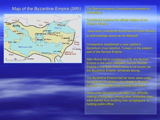 Map of the Byzantine Empire (595)  The Roman emperor Constantine converted to Christianity.  Christianity became the official religion of the Roman Empire. Jews were considered subversive for their refusal to acknowledge Jesus as the Messiah   Constantine established a new capital in Byzantium (now İstanbul, Turkey), in the eastern part of the Roman Empire.  After Rome fell to invaders in 476, the Roman Empire in the west collapsed, but the Roman Empire in the east, which came to be known as the Byzantine Empire, remained strong.  The Byzantine Empire had far more Jews under its rule than did states in the Western Roman Empire, and it dealt more harshly with them.  Jews under Byzantine rule often had difficulty making a living and, among other obstacles, they were barred from building new  synagogues   or holding public office.  . 