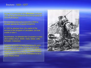 He was a commander of the  Mamluks  in around 1250, when he defeated the Seventh Crusade of Louis IX of France.  He continued what was to become a lifelong struggle against the Crusader kingdoms. In 1263 he attacked Acre, the capital of the remnant of the Kingdom of Jerusalem, but was unable to take it.  Nevertheless, he defeated the Crusaders in many other battles (Arsuf, Athlith, Haifa, Safad, Jaffa, Ashkalon, Caesarea). Whenever possible he took prisoners who were members of the Knights Templar and Knights Hospitaller, who were much hated in the Muslim world at the that time as they defended Christian castles and at the same time considered to be a great military threat. . Baybars  1223 - 1277 