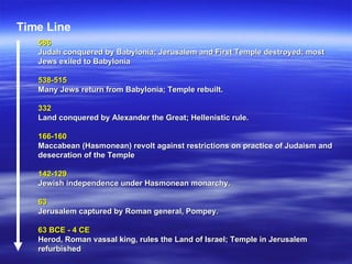 586  Judah conquered by Babylonia; Jerusalem and First Temple destroyed; most Jews exiled to Babylonia 538-515  Many Jews return from Babylonia; Temple rebuilt.   332   Land conquered by Alexander the Great; Hellenistic rule.   166-160   Maccabean (Hasmonean) revolt against restrictions on practice of Judaism and desecration of the Temple   142-129  Jewish independence under Hasmonean monarchy.   63  Jerusalem captured by Roman general, Pompey.   63 BCE - 4 CE   Herod, Roman vassal king, rules the Land of Israel; Temple in Jerusalem refurbished   Time Line 