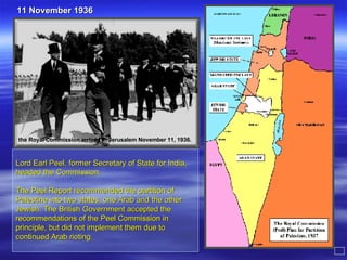 Lord Earl Peel, former Secretary of State for India, headed the Commission. The Peel Report recommended the partition of Palestine into two states, one Arab and the other Jewish. The British Government accepted the recommendations of the Peel Commission in principle, but did not implement them due to continued Arab rioting  the Royal Commission arrived in Jerusalem November 11, 1936. 11 November 1936 
