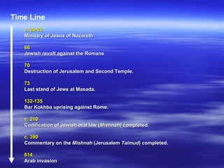 c. 20-33   Ministry of Jesus of Nazareth   66   Jewish revolt against the Romans   70  Destruction of Jerusalem and Second Temple.   73  Last stand of Jews at Masada.   132-135   Bar Kokhba uprising against Rome.   c. 210   Codification of Jewish oral law ( Mishnah ) completed.   c. 390  Commentary on the  Mishnah  (Jerusalem  Talmud ) completed.   614  Arab invasion  Time Line 