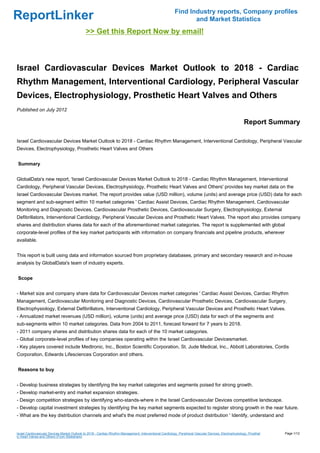 Find Industry reports, Company profiles
ReportLinker                                                                                                      and Market Statistics
                                              >> Get this Report Now by email!



Israel Cardiovascular Devices Market Outlook to 2018 - Cardiac
Rhythm Management, Interventional Cardiology, Peripheral Vascular
Devices, Electrophysiology, Prosthetic Heart Valves and Others
Published on July 2012

                                                                                                                                                         Report Summary

Israel Cardiovascular Devices Market Outlook to 2018 - Cardiac Rhythm Management, Interventional Cardiology, Peripheral Vascular
Devices, Electrophysiology, Prosthetic Heart Valves and Others


Summary


GlobalData's new report, 'Israel Cardiovascular Devices Market Outlook to 2018 - Cardiac Rhythm Management, Interventional
Cardiology, Peripheral Vascular Devices, Electrophysiology, Prosthetic Heart Valves and Others' provides key market data on the
Israel Cardiovascular Devices market. The report provides value (USD million), volume (units) and average price (USD) data for each
segment and sub-segment within 10 market categories ' Cardiac Assist Devices, Cardiac Rhythm Management, Cardiovascular
Monitoring and Diagnostic Devices, Cardiovascular Prosthetic Devices, Cardiovascular Surgery, Electrophysiology, External
Defibrillators, Interventional Cardiology, Peripheral Vascular Devices and Prosthetic Heart Valves. The report also provides company
shares and distribution shares data for each of the aforementioned market categories. The report is supplemented with global
corporate-level profiles of the key market participants with information on company financials and pipeline products, wherever
available.


This report is built using data and information sourced from proprietary databases, primary and secondary research and in-house
analysis by GlobalData's team of industry experts.


Scope


- Market size and company share data for Cardiovascular Devices market categories ' Cardiac Assist Devices, Cardiac Rhythm
Management, Cardiovascular Monitoring and Diagnostic Devices, Cardiovascular Prosthetic Devices, Cardiovascular Surgery,
Electrophysiology, External Defibrillators, Interventional Cardiology, Peripheral Vascular Devices and Prosthetic Heart Valves.
- Annualized market revenues (USD million), volume (units) and average price (USD) data for each of the segments and
sub-segments within 10 market categories. Data from 2004 to 2011, forecast forward for 7 years to 2018.
- 2011 company shares and distribution shares data for each of the 10 market categories.
- Global corporate-level profiles of key companies operating within the Israel Cardiovascular Devicesmarket.
- Key players covered include Medtronic, Inc., Boston Scientific Corporation, St. Jude Medical, Inc., Abbott Laboratories, Cordis
Corporation, Edwards Lifesciences Corporation and others.


Reasons to buy


- Develop business strategies by identifying the key market categories and segments poised for strong growth.
- Develop market-entry and market expansion strategies.
- Design competition strategies by identifying who-stands-where in the Israel Cardiovascular Devices competitive landscape.
- Develop capital investment strategies by identifying the key market segments expected to register strong growth in the near future.
- What are the key distribution channels and what's the most preferred mode of product distribution ' Identify, understand and


Israel Cardiovascular Devices Market Outlook to 2018 - Cardiac Rhythm Management, Interventional Cardiology, Peripheral Vascular Devices, Electrophysiology, Prosthet   Page 1/12
ic Heart Valves and Others (From Slideshare)
 