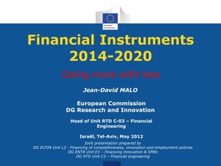 Financial Instruments
     2014-2020
               Doing more with less
                          Jean-David MALO

                    European Commission
                 DG Research and Innovation
                   Head of Unit RTD C-03 – Financial
                             Engineering

                        Israël, Tel-Aviv, May 2012
                           Joint presentation prepared by
DG ECFIN Unit L2 - Financing of competitiveness, innovation and employment policies
                  DG ENTR Unit E3 – Financing innovation & SMEs
                      DG RTD Unit C3 – Financial engineering
 