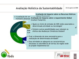 A avaliação de um projeto necessita considerar suas múltiplas dimensões a fim de que seja sustentável Tendo em vista que a avaliação de um projeto deve ser holística, uma solução compartimentada de um dos fatores pode agravar os outros necessários para a sustentabilidade desse projeto É necessária a integração de um conhecimento multi-temático a fim de construir um saber complexo que garantirá a sustentabilidade no futuro Avaliação Holística da Sustentabilidade  Avaliação da Área Necessária  (Land Footprint) Qual a dimensão da área necessária para a realização de determinada atividade? Essa atividade se adequaria as características (escassez ou abundância de terras) da região onde se propõe implementá-la?  Avaliação da Eficiência Econômica Custo/Benefício da implementação da atividade ou tecnologia Existem outras possibilidades mais adequadas para esses recursos financeiros? C A R B O N O Á G U A T E R R A F I N A N Ç A S Avaliação do Impacto sobre os Recursos Hídricos (Water Footprint) Qual a demanda por água de determinada atividade ou tecnologia ? Quais seriam os impactos sobre os recursos hídricos da região onde se propõe implementá-la?  Avaliação do Impacto sobre o Aquecimento Global (Carbon Footprint) Quais os níveis de emissão de GEE estão associados a determinada atividade ou tecnologia? Existem outras possibilidades que reduzam os efeitos das Mudanças Climáticas Globais? 