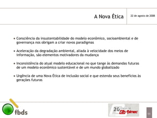 Consciência da insustentabilidade do modelo econômico, socioambiental e de governança nos obrigam a criar novos paradigmas  Aceleração da degradação ambiental, aliada à velocidade dos meios de informação, são elementos motivadores da mudança   Inconsistência do atual modelo educacional no que tange às demandas futuras de um modelo econômico sustentável e de um mundo globalizado Urgência de uma Nova Ética de inclusão social e que estenda seus benefícios às gerações futuras A Nova Ética  