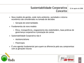 Sustentabilidade Corporativa   Conceito Novo modelo de gestão, onde meio ambiente, sociedade e retorno econômico são considerados na tomada de decisões  Geração de externalidades Fundamentos do novo modelo Ética, transparência, engajamento dos  stakeholder s, boas práticas de governança corporativa e prestação de contas Sustentabilidade Corporativa não é Assistencialismo Filantropia É uma agenda fundamental para quem se diferencia pelo seu compromisso com as gerações futuras 