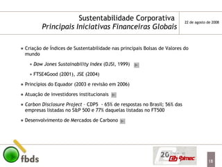 Sustentabilidade Corporativa  Principais Iniciativas Financeiras   Globais Criação de Índices de Sustentabilidade nas principais Bolsas de Valores do mundo Dow Jones Sustainability Index  (DJSI, 1999) FTSE4Good (2001), JSE (2004) Princípios do Equador (2003 e revisão em 2006) Atuação de investidores institucionais Carbon Disclosure Project  – CDP5  - 65% de respostas no Brasil; 56% das empresas listadas no S&P 500 e 77% daquelas listadas no FT500 Desenvolvimento de Mercados de Carbono 