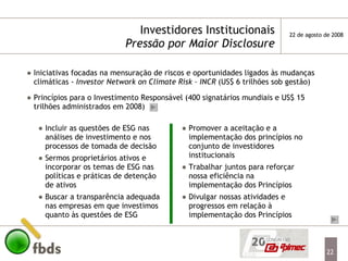 Investidores Institucionais Pressão por Maior Disclosure Iniciativas focadas na mensuração de riscos e oportunidades ligados às mudanças climáticas -  Investor Network on Climate Risk – INCR  (US$ 6 trilhões sob gestão) Princípios para o Investimento Responsável (400 signatários mundiais e US$ 15 trilhões administrados em 2008) Incluir as questões de ESG nas análises de investimento e nos processos de tomada de decisão Sermos proprietários ativos e incorporar os temas de ESG nas políticas e práticas de detenção de ativos Buscar a transparência adequada nas empresas em que investimos quanto às questões de ESG Promover a aceitação e a implementação dos princípios no conjunto de investidores institucionais Trabalhar juntos para reforçar nossa eficiência na implementação dos Princípios Divulgar nossas atividades e progressos em relação à implementação dos Princípios 