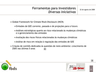 Ferramentas para Investidores Diversas Iniciativas Global Framework for Climate Risck Disclosure (INCR) Emissões de GEE corrente, passada e de projeções para o futuro Análises estratégicas quanto ao risco relacionado às mudanças climáticas e o gerenciamento das emissões Avaliação dos riscos físicos relacionados às mudanças climáticas Análise de risco em relação à regulação das emissões de GEE Criação de comitês dedicados às questões de meio ambiente: crescimento de 250% nos últimos 5 anos 