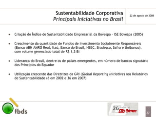 Sustentabilidade Corporativa Principais Iniciativas no Brasil Criação do Índice de Sustentabilidade Empresarial da Bovespa – ISE Bovespa (2005) Crescimento da quantidade de Fundos de Investimento Socialmente Responsáveis (Banco ABN AMRO Real, Itaú, Banco do Brasil, HSBC, Bradesco, Safra e Unibanco), com volume gerenciado total de R$ 1,3 Bi Liderança do Brasil, dentre os de países emergentes, em número de bancos signatário dos Princípios do Equador Utilização crescente das Diretrizes da GRI ( Global Reporting Initiative ) nos Relatórios de Sustentabilidade (6 em 2002 e 36 em 2007) 