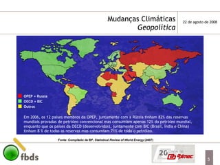 Mudanças Climáticas Geopolítica Fonte: Compiledo de BP,  Statistical Review of World Energy  (2007) OPEP + Russia OECD + BIC Outros Em 2006, os 12 países membros da OPEP, juntamente com a Rússia tinham 82% das reservas mundiais provadas de petróleo convencional mas consumiam apenas 12% do petróleo mundial, enquanto que os países da OECD (desenvolvidos), juntamente com BIC (Brasil, Índia e China) tinham 8 % de todas as reservas mas consumiam 71% de todo o petróleo. 