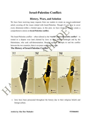 Article by: Har Har Mahadev 9755084093
Israel-Palestine Conflict:
History, Wars, and Solution
We have been receiving many requests from our readers to create an easy-to-understand
article covering all the issues related with Israel-Palestine. Though it’s not easy to cover
every dimension within a limited space, in this post, we have tried our best to create a
comprehensive article on Isreal-Palestine conflict.
The Israel-Palestine conflict – often referred as the ‘world’s most intractable conflict’ – is
rooted in a dispute over land claimed by Jews as their biblical birthright and by the
Palestinians, who seek self-determination. Despite repeated attempts to end the conflict
between the two countries, there is no peace settlement in sight.
The History of Israel-Palestine Conflict
 Jews have been persecuted throughout the history due to their religious beliefs and
foreign culture.
 