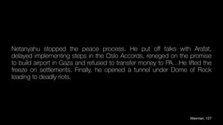 Netanyahu stopped the peace process. He put o
ff
talks with Arafat,
delayed implementing steps in the Oslo Accords, reneged on the promise
to build airport in Gaza and refused to transfer money to PA…He lifted the
freeze on settlements. Finally, he opened a tunnel under Dome of Rock
leading to deadly riots.
Waxman, 127
 