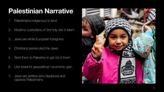 Palestinian Narrative
1. Palestinians indigenous to land
2. Muslims custodians of 3rd holy site in Islam
3. Jews are white European foreigners
4. Christians persecuted the Jews
5. Sent them to Palestine to get rid of them
6. Use Israel for geopolitical / economic gain
7. Jews are settlers who displaced and
oppress Palestinians
11
 