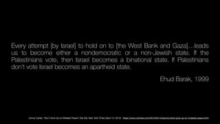 Every attempt [by Israel] to hold on to [the West Bank and Gaza]…leads
us to become either a nondemocratic or a non-Jewish state. If the
Palestinians vote, then Israel becomes a binational state. If Palestinians
don't vote Israel becomes an apartheid state.
Ehud Barak, 1999
Jimmy Carter, “Don’t Give Up on Mideast Peace” [Op Ed], New York Times (April 12, 2012). https://www.nytimes.com/2012/04/13/opinion/dont-give-up-on-mideast-peace.html
 
