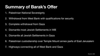 Summary of Barak’s Offer
1. Palestinian National Sovereignty
2. Withdrawal from West Bank with quali
fi
cations for security
3. Complete withdrawal from Gaza
4. Dismantle most Jewish Settlements in WB
5. Dismantle all Jewish Settlements in Gaza
6. Palestinian custodianship over Temple Mount annex parts of East Jerusalem
7. Highways connecting all of West Bank and Gaza
Shyovitz, 2020
 