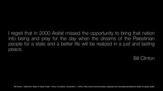 I regret that in 2000 Arafat missed the opportunity to bring that nation
into being and pray for the day when the dreams of the Palestinian
people for a state and a better life will be realized in a just and lasting
peace.
Bill Clinton
Bill Clinton, “Statement: Death of Yassar Arafat”. Clinton Foundation, (November 11, 2004). https://www.clintonfoundation.org/press-and-news/general/statement-death-of-yasser-arafat/
 