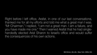 Right before I left o
ffi
ce, Arafat, in one of our last conversations,
thanked me for all my e
ff
orts and told me what a great man I was.
“Mr Chairman,” I replied, “I am not a great man. I am a failure, and
you have made me one.” Then I warned Arafat that he had single-
handedly elected Ariel Sharon to Israel’s o
ffi
ce and would su
ff
er
the consequences of his own actions.
Bill Clinton, My LIfe, (New York: 2005), 944
 