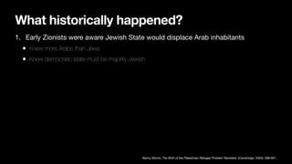 What historically happened?
1. Early Zionists were aware Jewish State would displace Arab inhabitants
• Knew more Arabs than Jews
• Knew democratic state must be majority Jewish
Benny Morris, The Birth of the Palestinian Refugee Problem Revisited, (Cambridge: 2004): 588-601.
 