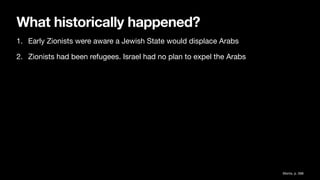What historically happened?
1. Early Zionists were aware a Jewish State would displace Arabs
2. Zionists had been refugees. Israel had no plan to expel the Arabs
Morris, p. 588
 