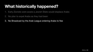 What historically happened?
1. Early Zionists were aware a Jewish State would displace Arabs
2. No plan to expel Arabs as they had been
3. No Broadcast by the Arab League ordering Arabs to
fl
ee
Morris, p. 588
 