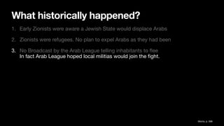 What historically happened?
1. Early Zionists were aware a Jewish State would displace Arabs
2. Zionists were refugees. No plan to expel Arabs as they had been
3. No Broadcast by the Arab League telling inhabitants to
fl
ee
In fact Arab League hoped local militias would join the
fi
ght.
Morris, p. 588
 