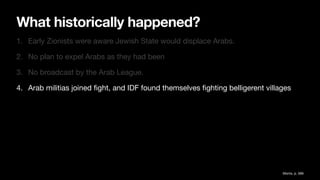What historically happened?
1. Early Zionists were aware Jewish State would displace Arabs.
2. No plan to expel Arabs as they had been
3. No broadcast by the Arab League.
4. Arab militias joined
fi
ght, and IDF found themselves
fi
ghting belligerent villages
Morris, p. 589
 
