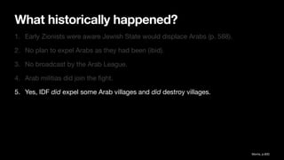What historically happened?
1. Early Zionists were aware Jewish State would displace Arabs (p. 588).
2. No plan to expel Arabs as they had been (ibid).
3. No broadcast by the Arab League.
4. Arab militias did join the
fi
ght.
5. Yes, IDF did expel some Arab villages and did destroy villages.
Morris, p.600
 