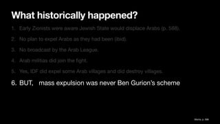 What historically happened?
1. Early Zionists were aware Jewish State would displace Arabs (p. 588).
2. No plan to expel Arabs as they had been (ibid).
3. No broadcast by the Arab League.
4. Arab militias did join the
fi
ght.
5. Yes, IDF did expel some Arab villages and did destroy villages.
6. BUT, mass expulsion was never Ben Gurion’s scheme
Morris, p. 588
 