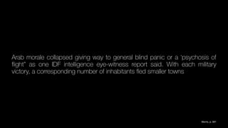 Arab morale collapsed giving way to general blind panic or a ‘psychosis of
fl
ight” as one IDF intelligence eye-witness report said. With each military
victory, a corresponding number of inhabitants
fl
ed smaller towns
Morris, p. 591
 