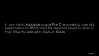 In early March, Haggadah created Plan D to completely clear vital
areas of Arab Populations where the village had served as bases for
Arab militias that assisted in attacks on Israelis
Morris, 592
 