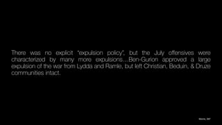 There was no explicit “expulsion policy”, but the July o
ff
ensives were
characterized by many more expulsions…Ben-Gurion approved a large
expulsion of the war from Lydda and Ramle, but left Christian, Beduin, & Druze
communities intact.
Morris, 597
 