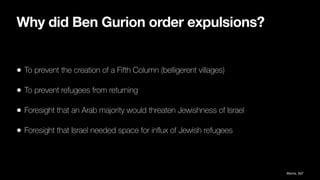 Why did Ben Gurion order expulsions?
• To prevent the creation of a Fifth Column (belligerent villages)
• To prevent refugees from returning
• Foresight that an Arab majority would threaten Jewishness of Israel
• Foresight that Israel needed space for in
fl
ux of Jewish refugees
Morris, 597
 