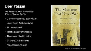 Deir Yassin
The Masacre That Never Was
(Eliezer Tauber, 2021)
• Carefully identi
fi
ed each victim
• Interviewed Arab survivors
• 101 were killed
• 700
fl
ed as eyewitnesses
• They were killed in battle
• 84 were Arab militants
• No accounts of rape
Elizer Tauber, The Masacre that Never Was, (2021),
 