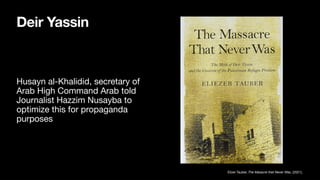Deir Yassin
Husayn al-Khalidid, secretary of
Arab High Command Arab told
Journalist Hazzim Nusayba to
optimize this for propaganda
purposes
Elizer Tauber, The Masacre that Never Was, (2021),
 