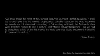 “We must make the most of this,” Khalidi told Arab journalist Hazzim Nusayba. “I think
we should give this the utmost propaganda possible because the Arab countries
apparently are not interested in assisting us.” According to Khalidi, the Arab authorities
were therefore “forced to give a picture—not what is actually happening—but we had
to exaggerate a little bit so that maybe the Arab countries would become enthusiastic
to come and assist us.”
Eliezer Tauber
Elizer Tauber, The Masacre that Never Was, (2021),
 