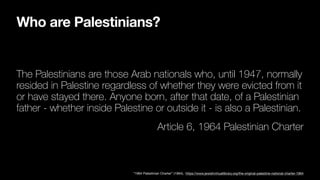Who are Palestinians?
The Palestinians are those Arab nationals who, until 1947, normally
resided in Palestine regardless of whether they were evicted from it
or have stayed there. Anyone born, after that date, of a Palestinian
father - whether inside Palestine or outside it - is also a Palestinian.
Article 6, 1964 Palestinian Charter
“1964 Palestinian Charter” (1964), https://www.jewishvirtuallibrary.org/the-original-palestine-national-charter-1964
 