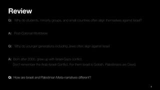 Review
Q: Why do students, minority groups, and small countries often align themselves against Israel?
A: Post-Colonial Worldview
Q: Why do younger generations including Jews often align against Israel
A: Born after 2000, grew up with Israel-Gaza con
fl
ict.
Don’t remember the Arab-Israeli Con
fl
ict. For them Israel is Goliath. Palestinians are David.
Q: How are Israeli and Palestinian Meta-narratives di
ff
erent?
8
 