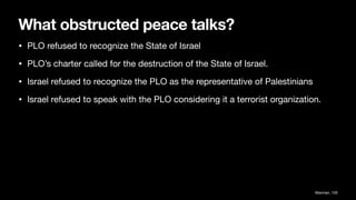 What obstructed peace talks?
• PLO refused to recognize the State of Israel
• PLO’s charter called for the destruction of the State of Israel.
• Israel refused to recognize the PLO as the representative of Palestinians
• Israel refused to speak with the PLO considering it a terrorist organization.
Waxman, 105
 