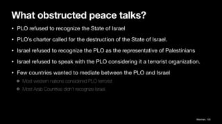 What obstructed peace talks?
• PLO refused to recognize the State of Israel
• PLO’s charter called for the destruction of the State of Israel.
• Israel refused to recognize the PLO as the representative of Palestinians
• Israel refused to speak with the PLO considering it a terrorist organization.
• Few countries wanted to mediate between the PLO and Israel
Most western nations considered PLO terrorist
Most Arab Countries didn’t recognize Israel.
Waxman, 105
 