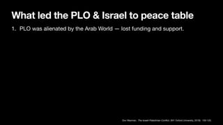 What led the PLO & Israel to peace table
1. PLO was alienated by the Arab World — lost funding and support.
Dov Waxman, The Israeli-Palestinian Con
fl
ict, (NY: Oxford University, 2019): 105-120.
 