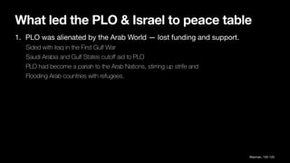 What led the PLO & Israel to peace table
1. PLO was alienated by the Arab World — lost funding and support.
Sided with Iraq in the First Gulf War
Saudi Arabia and Gulf States cuto
ff
aid to PLO
PLO had become a pariah to the Arab Nations, stirring up strife and
Flooding Arab countries with refugees.
Waxman, 105-120.
 