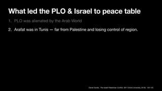 What led the PLO & Israel to peace table
1. PLO was alienated by the Arab World
2. Arafat was in Tunis — far from Palestine and losing control of region.
Daniel Gordis, The Israeli-Palestinian Con
fl
ict, (NY: Oxford University, 2019): 105-120.
 