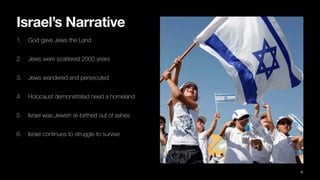 Israel’s Narrative
1. God gave Jews the Land
2. Jews were scattered 2000 years
3. Jews wandered and persecuted
4. Holocaust demonstrated need a homeland
5. Israel was Jewish re-birthed out of ashes
6. Israel continues to struggle to survive
9
 